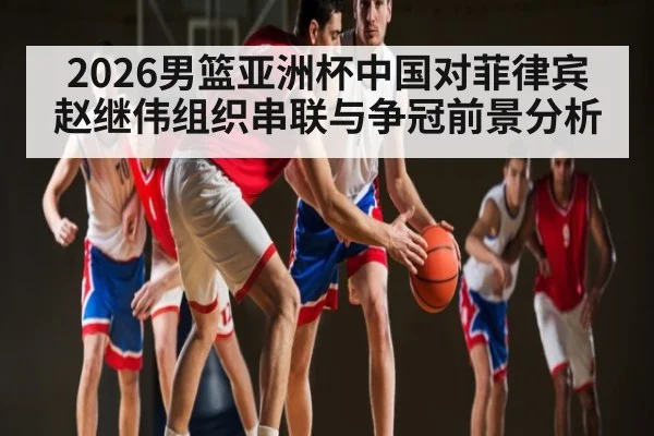 2026男篮亚洲杯中国对菲律宾赵继伟组织串联与争冠前景分析（leyu）